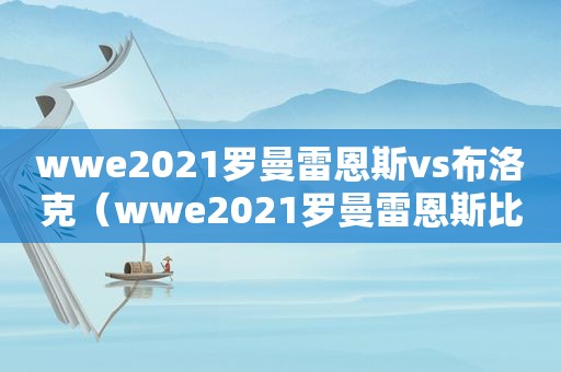 wwe2021罗曼雷恩斯vs布洛克（wwe2021罗曼雷恩斯比赛）