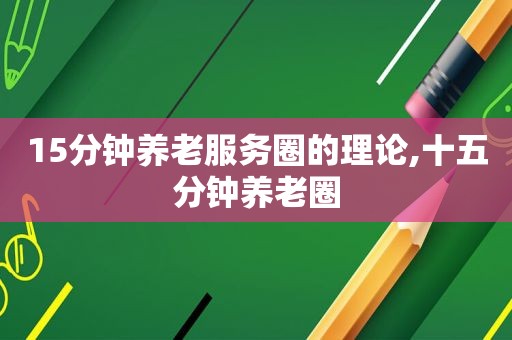 15分钟养老服务圈的理论,十五分钟养老圈