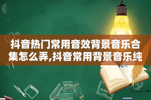 抖音热门常用音效背景音乐合集怎么弄,抖音常用背景音乐纯音乐