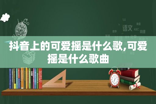 抖音上的可爱摇是什么歌,可爱摇是什么歌曲