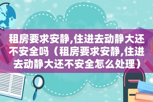 租房要求安静,住进去动静大还不安全吗（租房要求安静,住进去动静大还不安全怎么处理）