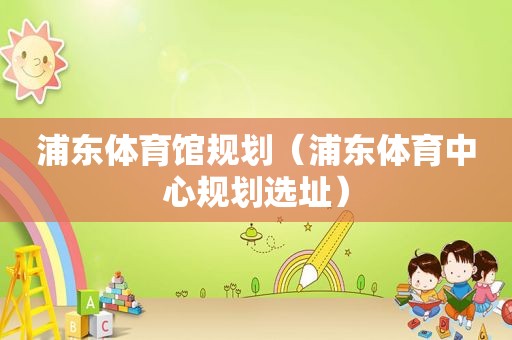 浦东体育馆规划（浦东体育中心规划选址）