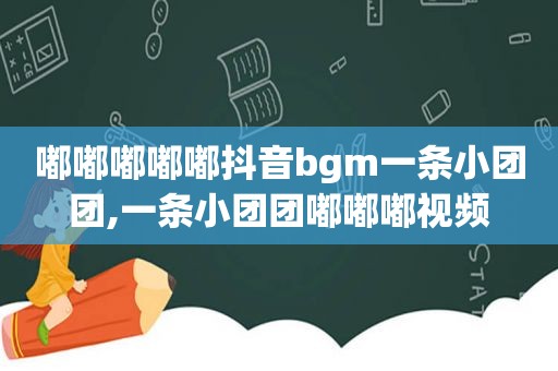 嘟嘟嘟嘟嘟抖音bgm一条小团团,一条小团团嘟嘟嘟视频