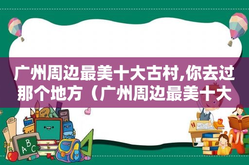 广州周边最美十大古村,你去过那个地方（广州周边最美十大古村,你去过那个景点）