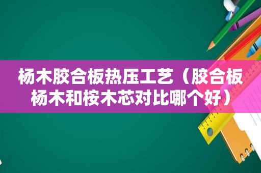 杨木胶合板热压工艺（胶合板杨木和桉木芯对比哪个好）