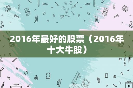 2016年最好的股票（2016年十大牛股）