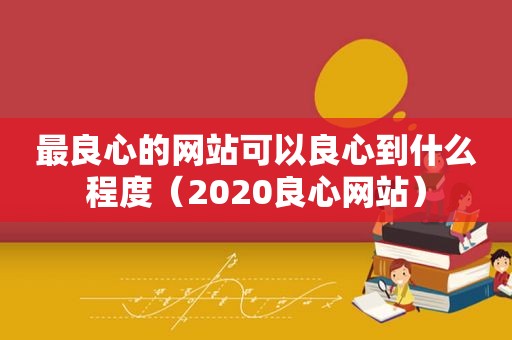 最良心的网站可以良心到什么程度（2020良心网站）