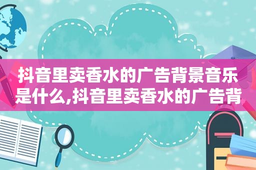 抖音里卖香水的广告背景音乐是什么,抖音里卖香水的广告背景音乐怎么弄