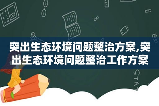 突出生态环境问题整治方案,突出生态环境问题整治工作方案