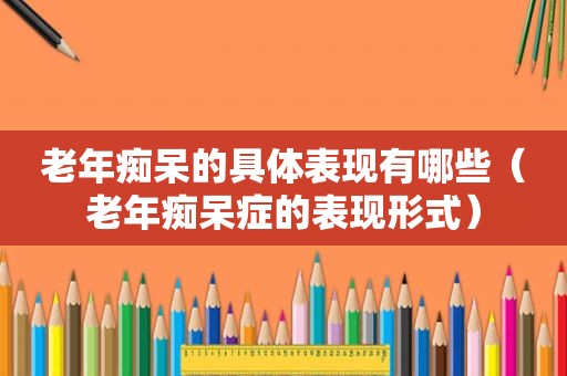 老年痴呆的具体表现有哪些（老年痴呆症的表现形式）