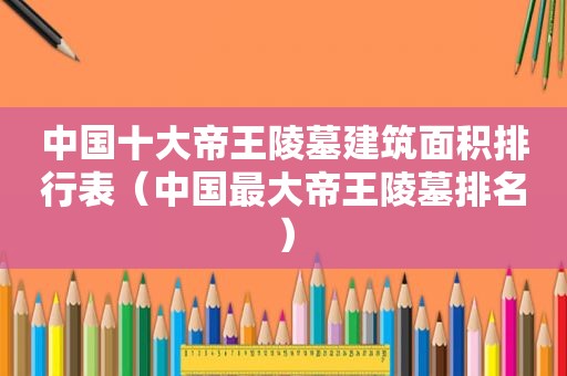 中国十大帝王陵墓建筑面积排行表（中国最大帝王陵墓排名）