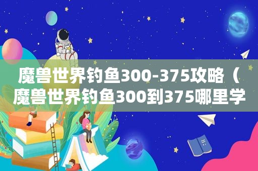 魔兽世界钓鱼300-375攻略（魔兽世界钓鱼300到375哪里学）
