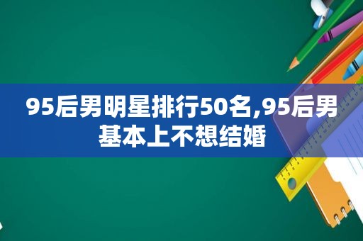 95后男明星排行50名,95后男基本上不想结婚