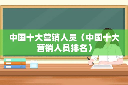中国十大营销人员（中国十大营销人员排名）