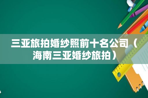 三亚旅拍婚纱照前十名公司（海南三亚婚纱旅拍）