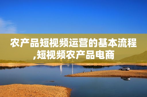 农产品短视频运营的基本流程,短视频农产品电商