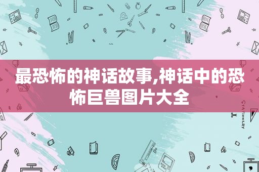 最恐怖的神话故事,神话中的恐怖巨兽图片大全