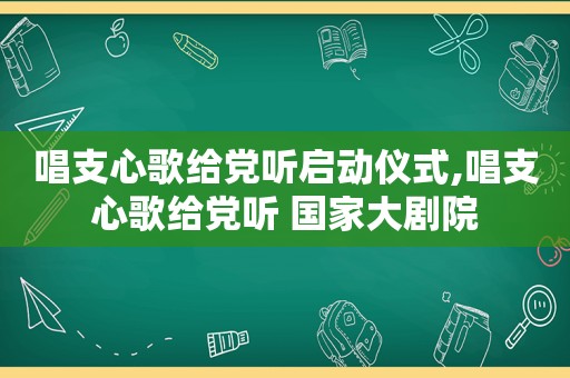 唱支心歌给党听启动仪式,唱支心歌给党听 国家大剧院