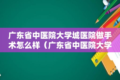 广东省中医院大学城医院做手术怎么样（广东省中医院大学城医院妇科专家）