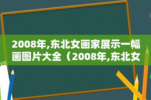 2008年,东北女画家展示一幅画图片大全（2008年,东北女画家展示一幅画图片视频）