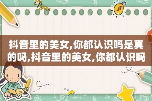 抖音里的美女,你都认识吗是真的吗,抖音里的美女,你都认识吗什么意思