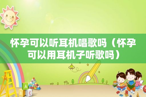 怀孕可以听耳机唱歌吗（怀孕可以用耳机子听歌吗）