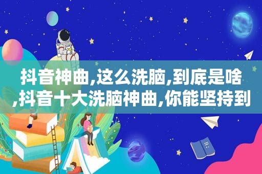 抖音神曲,这么洗脑,到底是啥,抖音十大洗脑神曲,你能坚持到第几个?