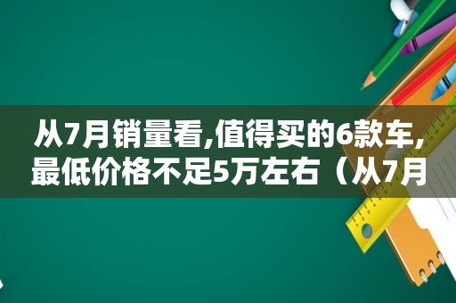 从7月销量看,值得买的6款车,最低价格不足5万左右（从7月销量看,值得买的6款车,最低价格不足5万元）