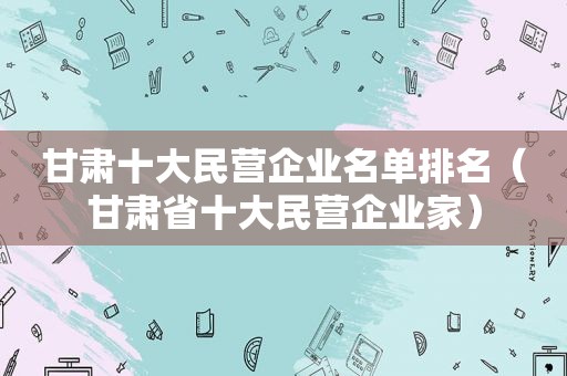 甘肃十大民营企业名单排名（甘肃省十大民营企业家）