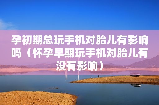 孕初期总玩手机对胎儿有影响吗（怀孕早期玩手机对胎儿有没有影响）