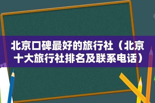 北京口碑最好的旅行社（北京十大旅行社排名及联系电话）