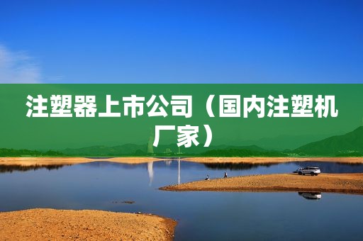 注塑器上市公司（国内注塑机厂家）