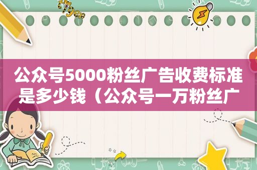 公众号5000粉丝广告收费标准是多少钱（公众号一万粉丝广告费）