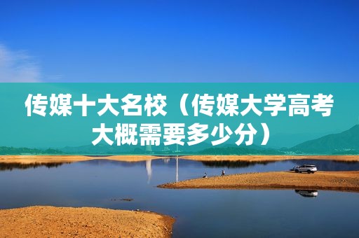 传媒十大名校（传媒大学高考大概需要多少分）