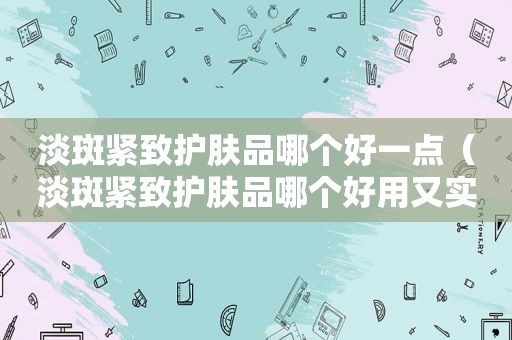 淡斑紧致护肤品哪个好一点（淡斑紧致护肤品哪个好用又实惠）