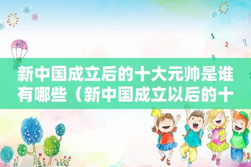 新中国成立后的十大元帅是谁有哪些（新中国成立以后的十大元帅）