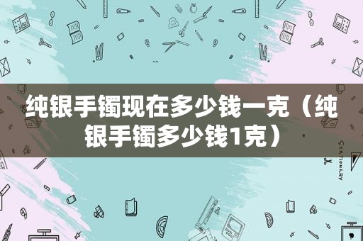 纯银手镯现在多少钱一克（纯银手镯多少钱1克）