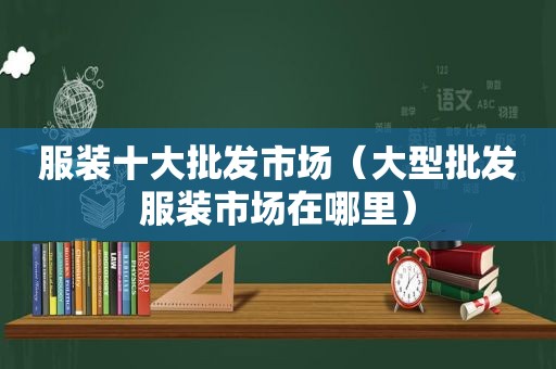 服装十大批发市场（大型批发服装市场在哪里）