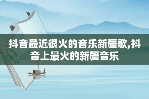抖音最近很火的音乐新疆歌,抖音上最火的新疆音乐