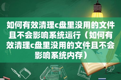 如何有效清理c盘里没用的文件且不会影响系统运行（如何有效清理c盘里没用的文件且不会影响系统内存）