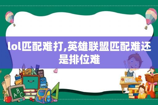 lol匹配难打,英雄联盟匹配难还是排位难