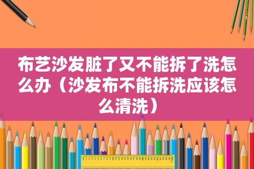 布艺沙发脏了又不能拆了洗怎么办（沙发布不能拆洗应该怎么清洗）