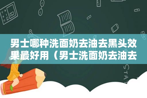 男士哪种洗面奶去油去黑头效果最好用（男士洗面奶去油去黑头什么牌子最好）