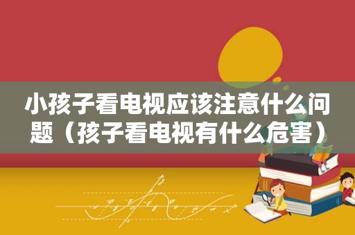 小孩子看电视应该注意什么问题（孩子看电视有什么危害）