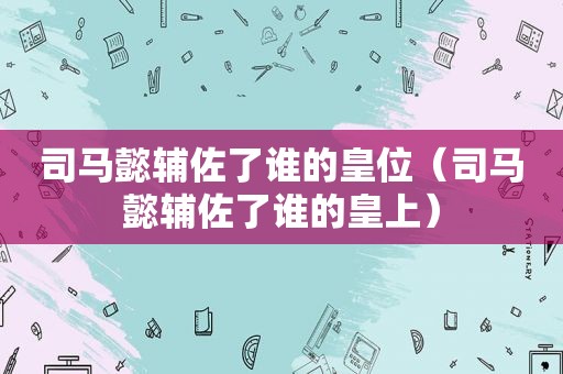司马懿辅佐了谁的皇位（司马懿辅佐了谁的皇上）