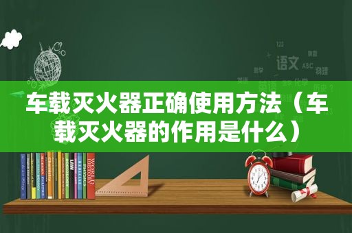 车载灭火器正确使用方法（车载灭火器的作用是什么）