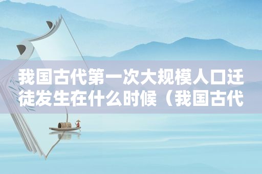 我国古代第一次大规模人口迁徒发生在什么时候（我国古代第一次大规模人口迁徙 *** 发生在什么时候）