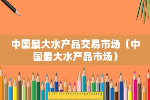 中国最大水产品交易市场（中国最大水产品市场）