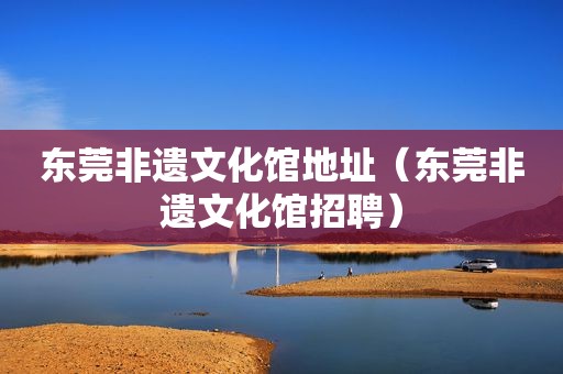 东莞非遗文化馆地址（东莞非遗文化馆招聘）
