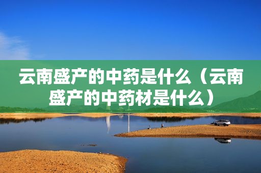 云南盛产的中药是什么（云南盛产的中药材是什么）